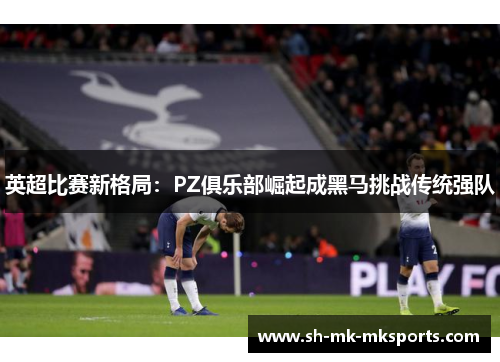 英超比赛新格局：PZ俱乐部崛起成黑马挑战传统强队