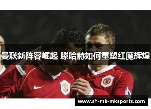 曼联新阵容崛起 滕哈赫如何重塑红魔辉煌